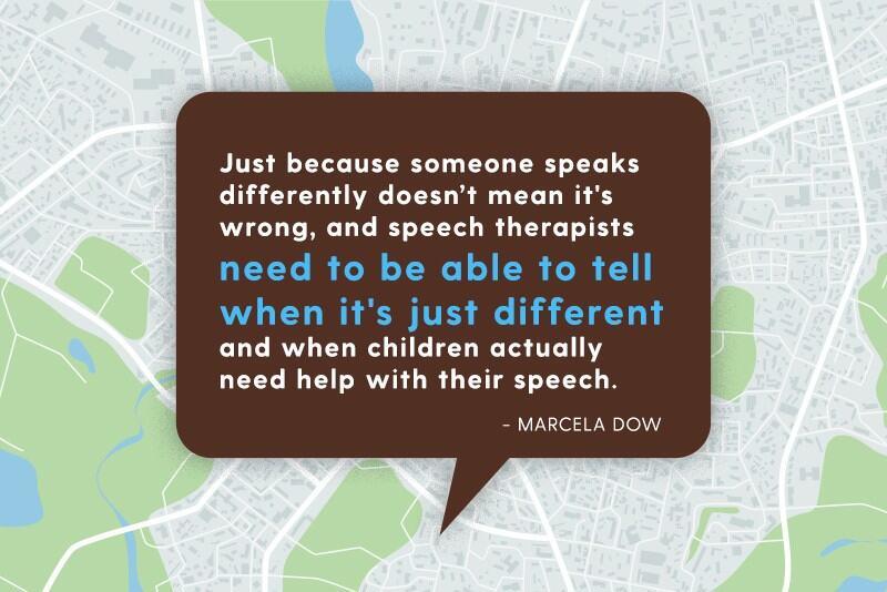 Just because someone speaks differently doesn’t mean it's wrong, and speech therapists need to be able to tell when it's just different and when children actually need help with their speech.